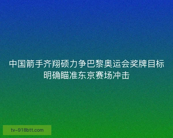 中国箭手齐翔硕力争巴黎奥运会奖牌目标明确瞄准东京赛场冲击